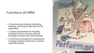 Functions of HRM
• 1. Recruitment and Selection: Identifying,
attracting, and hiring the right talent for the
organization.
• 2. Training and Development: Providing
employees with the necessary skills and
knowledge to perform their jobs effectively.
• 3. Performance Management: Evaluating and
managing employee performance to achieve
organizational goals.
This Photo by Unknown author is licensed under CC BY-NC-ND.
 