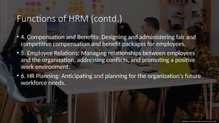 Functions of HRM (contd.)
• 4. Compensation and Benefits: Designing and administering fair and
competitive compensation and benefit packages for employees.
• 5. Employee Relations: Managing relationships between employees
and the organization, addressing conflicts, and promoting a positive
work environment.
• 6. HR Planning: Anticipating and planning for the organization's future
workforce needs.
This Photo by Unknown author is licensed under CC BY.
 