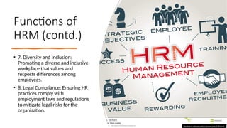 Functions of
HRM (contd.)
• 7. Diversity and Inclusion:
Promoting a diverse and inclusive
workplace that values and
respects differences among
employees.
• 8. Legal Compliance: Ensuring HR
practices comply with
employment laws and regulations
to mitigate legal risks for the
organization.
This Photo by Unknown author is licensed under CC BY-SA-NC.
 