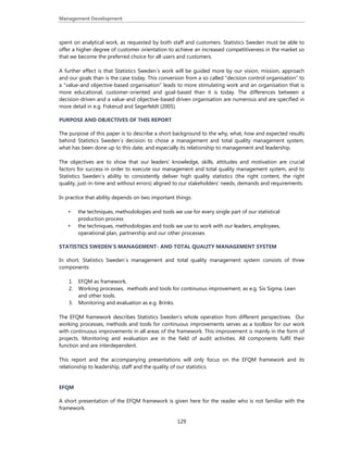 Management Development 
129
spent on analytical work, as requested by both staff and customers. Statistics Sweden must be able to
offer a higher degree of customer orientation to achieve an increased competitiveness in the market so
that we become the preferred choice for all users and customers.
A further effect is that Statistics Sweden´s work will be guided more by our vision, mission, approach
and our goals than is the case today. This conversion from a so called ”decision control organisation” to
a ”value-and objective-based organisation” leads to more stimulating work and an organisation that is
more educational, customer-oriented and goal-based than it is today. The differences between a
decision-driven and a value-and objective-based driven organisation are numerous and are specified in
more detail in e.g. Fiskerud and Segerfeldt (2005).
PURPOSE AND OBJECTIVES OF THIS REPORT
The purpose of this paper is to describe a short background to the why, what, how and expected results
behind Statistics Sweden´s decision to chose a management and total quality management system,
what has been done up to this date, and especially its relationship to management and leadership.
The objectives are to show that our leaders’ knowledge, skills, attitudes and motivation are crucial
factors for success in order to execute our management and total quality management system, and to
Statistics Sweden´s ability to consistently deliver high quality statistics (the right content, the right
quality, just-in-time and without errors) aligned to our stakeholders' needs, demands and requirements.
In practice that ability depends on two important things:
• the techniques, methodologies and tools we use for every single part of our statistical
production process
• the techniques, methodologies and tools we use to work with our leaders, employees,
operational plan, partnership and our other processes
STATISTICS SWEDEN´S MANAGEMENT- AND TOTAL QUALITY MANAGEMENT SYSTEM
In short, Statistics Sweden´s management and total quality management system consists of three
components:
1. EFQM as framework,
2. Working processes, methods and tools for continuous improvement, as e.g. Six Sigma, Lean
and other tools.
3. Monitoring and evaluation as e.g. Brinks.
The EFQM framework describes Statistics Sweden’s whole operation from different perspectives. Our
working processes, methods and tools for continuous improvements serves as a toolbox for our work
with continuous improvements in all areas of the framework. This improvement is mainly in the form of
projects. Monitoring and evaluation are in the field of audit activities. All components fulfil their
function and are interdependent.
This report and the accompanying presentations will only focus on the EFQM framework and its
relationship to leadership, staff and the quality of our statistics.
EFQM
A short presentation of the EFQM framework is given here for the reader who is not familiar with the
framework.
 