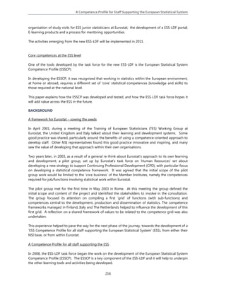 A Competence Profile for Staff Supporting the European Statistical System 
216
organisation of study visits for ESS junior statisticians at Eurostat; the development of a ESS-LDF portal;
E-learning products and a process for mentoring opportunities.
The activities emerging from the new ESS-LDF will be implemented in 2011.
Core competences at the ESS level
One of the tools developed by the task force for the new ESS-LDF is the European Statistical System
Competence Profile (ESSCP).
In developing the ESSCP, it was recognised that working in statistics within the European environment,
at home or abroad, requires a different set of ‘core’ statistical competences (knowledge and skills) to
those required at the national level.
This paper explains how the ESSCP was developed and tested, and how the ESS-LDF task force hopes it
will add value across the ESS in the future.
BACKGROUND
A framework for Eurostat – sowing the seeds
In April 2001, during a meeting of the Training of European Statisticians (TES) Working Group at
Eurostat, the United Kingdom and Italy talked about their learning and development systems. Some
good practice was shared, particularly around the benefits of using a competence-oriented approach to
develop staff. Other NSI representatives found this good practice innovative and inspiring, and many
saw the value of developing that approach within their own organisations.
Two years later, in 2003, as a result of a general re-think about Eurostat’s approach to its own learning
and development, a pilot group, set up by Eurostat’s task force on ‘Human Resources’ set about
developing a new strategy to support Continuing Professional Development (CPD), with particular focus
on developing a statistical competence framework. It was agreed that the initial scope of the pilot
group work would be limited to the ‘core business’ of the Member Institutes, namely the competences
required for job/functions involving statistical work within Eurostat.
The pilot group met for the first time in May 2003 in Rome. At this meeting the group defined the
initial scope and content of the project and identified the stakeholders to involve in the consultation.
The group focused its attention on compiling a first ‘grid’ of functions (with sub-functions) and
competences central to the development, production and dissemination of statistics. The competence
frameworks managed in Finland, Italy and The Netherlands helped to influence the development of this
first grid. A reflection on a shared framework of values to be related to the competence grid was also
undertaken.
This experience helped to pave the way for the next phase of the journey, towards the development of a
‘ESS Competence Profile for all staff supporting the European Statistical System’ (ESS), from either their
NSI base, or from within Eurostat.
A Competence Profile for all staff supporting the ESS
In 2008, the ESS-LDF task force began the work on the development of the European Statistical System
Competence Profile (ESSCP). The ESSCP is a key component of the ESS-LDF and it will help to underpin
the other learning tools and activities being developed.
 