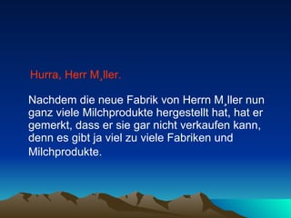 Hurra, Herr Müller.   Nachdem die neue Fabrik von Herrn Müller nun ganz viele Milchprodukte hergestellt hat, hat er gemerkt, dass er sie gar nicht verkaufen kann, denn es gibt ja viel zu viele Fabriken und Milchprodukte.   
