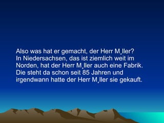 Also was hat er gemacht, der Herr Müller?  In Niedersachsen, das ist ziemlich weit im Norden, hat der Herr Müller auch eine Fabrik.  Die steht da schon seit 85 Jahren und irgendwann hatte der Herr Müller sie gekauft.  
