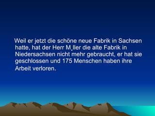 Weil er jetzt die schöne neue Fabrik in Sachsen hatte, hat der Herr Müller die alte Fabrik in Niedersachsen nicht mehr gebraucht, er hat sie geschlossen und 175 Menschen haben ihre Arbeit verloren .  