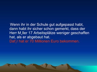 Wenn ihr in der Schule gut aufgepasst habt, dann habt ihr sicher schon gemerkt, dass der Herr Müller 17 Arbeitsplätze weniger geschaffen hat, als er abgebaut hat.  Dafür hat er 70 Millionen Euro bekommen.   