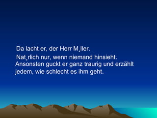 Da lacht er, der Herr Müller.  Natürlich nur, wenn niemand hinsieht. Ansonsten guckt er ganz traurig und erzählt jedem, wie schlecht es ihm geht .  