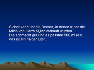 Sicher kennt ihr die Becher, in denen früher die Milch von Herrn Müller verkauft wurden.  Die schmeckt gut und es passten 500 ml rein, das ist ein halber Liter. 