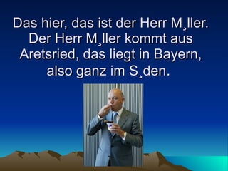 Das hier, das ist der Herr Müller. Der Herr Müller kommt aus Aretsried, das liegt in Bayern, also ganz im Süden .  