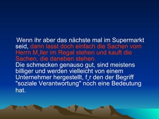 Wenn ihr aber das nächste mal im Supermarkt seid,  dann lasst doch einfach die Sachen vom Herrn Müller im Regal stehen und kauft die Sachen, die daneben stehen.   Die schmecken genauso gut, sind meistens billiger und werden vielleicht von einem Unternehmer hergestellt, für den der Begriff "soziale Verantwortung" noch eine Bedeutung hat.   
