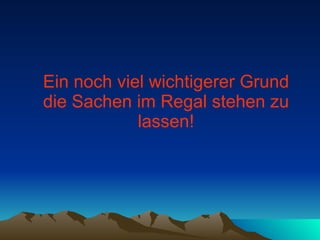 Ein noch viel wichtigerer Grund die Sachen im Regal stehen zu lassen! 