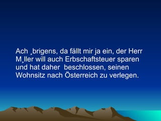 Ach übrigens, da fällt mir ja ein, der Herr Müller will auch Erbschaftsteuer sparen und hat daher  beschlossen, seinen Wohnsitz nach Österreich zu verlegen.  