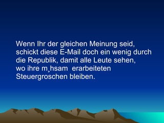 Wenn Ihr der gleichen Meinung seid, schickt diese E-Mail doch ein wenig durch die Republik, damit alle Leute sehen,  wo ihre mühsam  erarbeiteten Steuergroschen bleiben.  