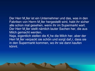 Der Herr Müller ist ein Unternehmer und das, was in den Fabriken von Herrn Müller hergestellt wird, habt ihr sicher alle schon mal gesehen, wenn ihr im Supermarkt wart.  Der Herr Müller stellt nämlich lauter Sachen her, die aus Milch gemacht werden.  Naja, eigentlich stellen die Kühe die Milch her, aber der Herr Müller verpackt sie schön und sorgt dafür, dass sie in den Supermarkt kommen, wo ihr sie dann kaufen könnt.  