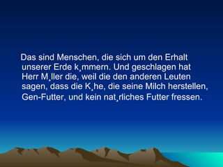 Das sind Menschen, die sich um den Erhalt unserer Erde kümmern. Und geschlagen hat Herr Müller die, weil die den anderen Leuten sagen, dass die Kühe, die seine Milch herstellen, Gen-Futter, und kein natürliches Futter fressen.   