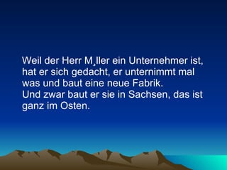 Weil der Herr Müller ein Unternehmer ist, hat er sich gedacht, er unternimmt mal was und baut eine neue Fabrik.  Und zwar baut er sie in Sachsen, das ist ganz im Osten.  