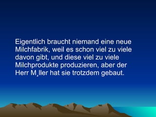 Eigentlich braucht niemand eine neue Milchfabrik, weil es schon viel zu viele davon gibt, und diese viel zu viele Milchprodukte produzieren, aber der  Herr Müller hat sie trotzdem gebaut. 