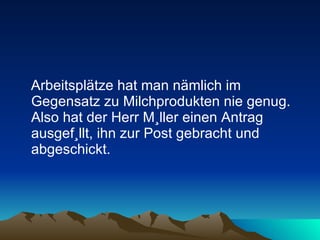 Arbeitsplätze hat man nämlich im Gegensatz zu Milchprodukten nie genug. Also hat der Herr Müller einen Antrag ausgefüllt, ihn zur Post gebracht und abgeschickt.  