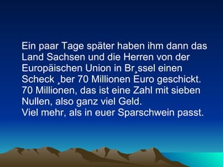 Ein paar Tage später haben ihm dann das Land Sachsen und die Herren von der Europäischen Union in Brüssel einen Scheck über 70 Millionen Euro geschickt. 70 Millionen, das ist eine Zahl mit sieben Nullen, also ganz viel Geld.  Viel mehr, als in euer Sparschwein passt.  
