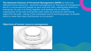 The National Institute of Personnel Management (NIPM) of India has
defined human resources – personal management as “that part of management
which is concerned with people at work and with their relationship within an
enterprise. Its aim is to bring together and develop into an effective
organization of the men and women who make up enterprise and having
regard for the well – being of the individuals and of working groups, to enable
them to make their best contribution to its success”.
Objectives of human resource management
3
 