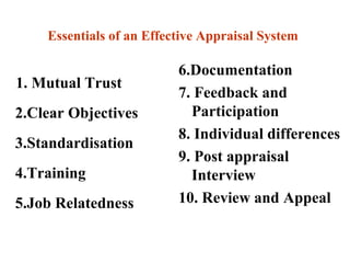 Essentials of an Effective Appraisal System
1. Mutual Trust
2.Clear Objectives
3.Standardisation
4.Training
5.Job Relatedness
6.Documentation
7. Feedback and
Participation
8. Individual differences
9. Post appraisal
Interview
10. Review and Appeal
 