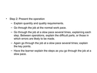 • Step 2: Present the operation
– Explain quantity and quality requirements.
– Go through the job at the normal work pace.
– Go through the job at a slow pace several times, explaining each
step. Between operations, explain the difficult parts, or those in
which errors are likely to be made.
– Again go through the job at a slow pace several times; explain
the key points.
– Have the learner explain the steps as you go through the job at a
slow pace.
 