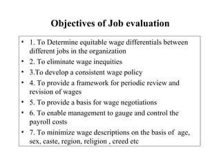 Objectives of Job evaluation
• 1. To Determine equitable wage differentials between
different jobs in the organization
• 2. To eliminate wage inequities
• 3.To develop a consistent wage policy
• 4. To provide a framework for periodic review and
revision of wages
• 5. To provide a basis for wage negotiations
• 6. To enable management to gauge and control the
payroll costs
• 7. To minimize wage descriptions on the basis of age,
sex, caste, region, religion , creed etc
 