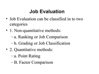 Job Evaluation
• Job Evaluation can be classified in to two
categories
• 1. Non-quantitative methods:
– a. Ranking or Job Comparison
– b. Grading or Job Classification
• 2. Quantitative methods:
– a. Point Rating
– B. Factor Comparison
 