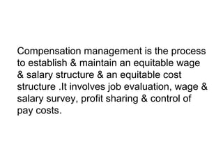 Compensation management is the process
to establish & maintain an equitable wage
& salary structure & an equitable cost
structure .It involves job evaluation, wage &
salary survey, profit sharing & control of
pay costs.
 