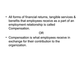 • All forms of financial returns, tangible services &
benefits that employees receive as a part of an
employment relationship is called
Compensation.
OR
• Compensation is what employees receive in
exchange for their contribution to the
organization.
 
