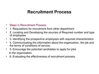 Recruitment Process
• Steps in Recruitment Process:
• 1. Requisitions for recruitment from other department
• 2. Locating and Developing the sources of Required number and type
of employees
• 3. Identifying the prospective employees with required characteristics
• 4. Communicating the information about the organization, the job and
the terms of conditions of service.
• 5. Encourage the potential candidates to apply for jobs
In the organization.
• 6. Evaluating the effectiveness of recruitment process.
 