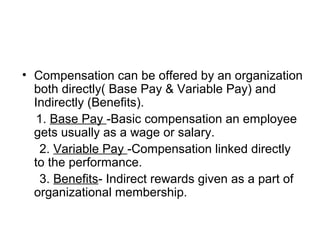 • Compensation can be offered by an organization
both directly( Base Pay & Variable Pay) and
Indirectly (Benefits).
1. Base Pay -Basic compensation an employee
gets usually as a wage or salary.
2. Variable Pay -Compensation linked directly
to the performance.
3. Benefits- Indirect rewards given as a part of
organizational membership.
 
