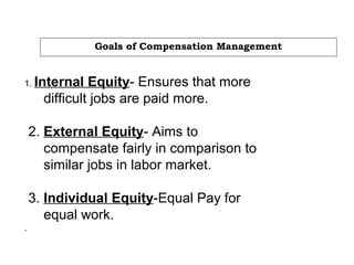 Goals of Compensation Management
1. Internal Equity- Ensures that more
difficult jobs are paid more.
2. External Equity- Aims to
compensate fairly in comparison to
similar jobs in labor market.
3. Individual Equity-Equal Pay for
equal work.
.
 