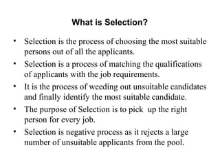 What is Selection?
• Selection is the process of choosing the most suitable
persons out of all the applicants.
• Selection is a process of matching the qualifications
of applicants with the job requirements.
• It is the process of weeding out unsuitable candidates
and finally identify the most suitable candidate.
• The purpose of Selection is to pick up the right
person for every job.
• Selection is negative process as it rejects a large
number of unsuitable applicants from the pool.
 