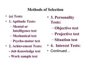 Methods of Selection
• (a) Tests:
• 1. Aptitude Tests:
– Mental or
Intelligence test
– Mechanical test
– Psycho-motor test
• 2. Achievement Tests:
- Job Knowledge test
- Work sample test
• 3. Personality
Tests:
– Objective test
– Projective test
– Situation test
• 4. Interest Tests:
• Continued…
 