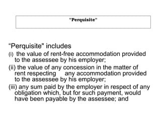 “Perquisite“
“Perquisite" includes
(i) the value of rent-free accommodation provided
to the assessee by his employer;
(ii) the value of any concession in the matter of
rent respecting any accommodation provided
to the assessee by his employer;
(iii) any sum paid by the employer in respect of any
obligation which, but for such payment, would
have been payable by the assessee; and
 