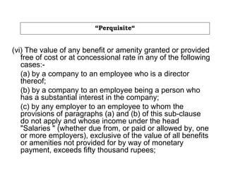 “Perquisite“
(vi) The value of any benefit or amenity granted or provided
free of cost or at concessional rate in any of the following
cases:-
(a) by a company to an employee who is a director
thereof;
(b) by a company to an employee being a person who
has a substantial interest in the company;
(c) by any employer to an employee to whom the
provisions of paragraphs (a) and (b) of this sub-clause
do not apply and whose income under the head
"Salaries " (whether due from, or paid or allowed by, one
or more employers), exclusive of the value of all benefits
or amenities not provided for by way of monetary
payment, exceeds fifty thousand rupees;
 