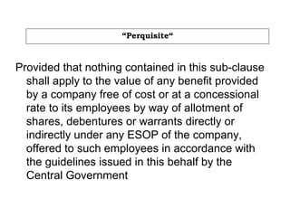 “Perquisite“
Provided that nothing contained in this sub-clause
shall apply to the value of any benefit provided
by a company free of cost or at a concessional
rate to its employees by way of allotment of
shares, debentures or warrants directly or
indirectly under any ESOP of the company,
offered to such employees in accordance with
the guidelines issued in this behalf by the
Central Government
 