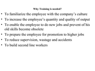 Why Training is needed?
• To familiarize the employee with the company’s culture
• To increase the employee’s quantity and quality of output
• To enable the employee to do new jobs and prevent of his
old skills become obsolete
• To prepare the employee for promotion to higher jobs
• To reduce supervision, wastage and accidents
• To build second line workers
 