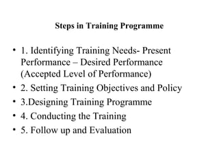 Steps in Training Programme
• 1. Identifying Training Needs- Present
Performance – Desired Performance
(Accepted Level of Performance)
• 2. Setting Training Objectives and Policy
• 3.Designing Training Programme
• 4. Conducting the Training
• 5. Follow up and Evaluation
 