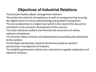 Objectives of Industrial Relations
•To promote healthy labour-management relations.
•To protect the interests of employees as well as management by securing
the highest level of mutual understanding and goodwill among them.
•To raise productivity to a higher level which is the need of the day and to
contribute to the economic development of the country.
•To check industrial conflicts and minimize the occurrence of strikes.
Lockouts and gheraos.
•To minimize labour turnover and absenteeism by providing job satisfaction
to the workers.
•To facilitate and develop industrial democracy based on workers’
partnership in management of industry.
•To establish government control over industries to regulate production and
industrial relations.
 