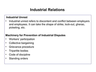 Industrial Relations
Industrial Unrest
• Industrial unrest refers to discontent and conflict between employers
and employees. It can take the shape of strike, lock-out, gherao,
picketing, etc.
Machinery for Prevention of Industrial Disputes
• Workers’ participation
• Collective bargaining
• Grievance procedure
• Tripartite bodies
• Code of discipline
• Standing orders
 