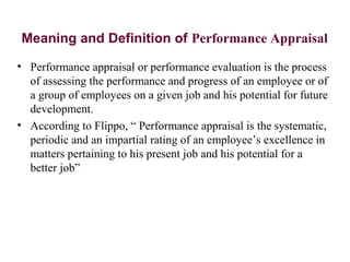 Meaning and Definition of Performance Appraisal
• Performance appraisal or performance evaluation is the process
of assessing the performance and progress of an employee or of
a group of employees on a given job and his potential for future
development.
• According to Flippo, “ Performance appraisal is the systematic,
periodic and an impartial rating of an employee’s excellence in
matters pertaining to his present job and his potential for a
better job”
 