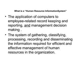 What is a “Human Resource InformationSystem”
• The application of computers to
employee-related record keeping and
reporting, and management decision
making .
• The system of gathering, classifying,
processing, recording and disseminating
the information required for efficient and
effective management of human
resources in the organization.
 