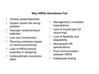 Why HRISs Sometimes Fail
• Unclear goals/objectives
• System solves the wrong
problem
• Improper vendor/product
selection
• Low user involvement
• Planning overlooks impact
on clerical procedures
• Lack of HR/functional
expertise in designing
• Underestimate conversion
effort
• Management- unrealistic
expectations
• Lack of overall plan for
record mgt.
• Lack of flexibility and
adaptability
• Misinterpret HR
specifications
• Poor communication
between HR/IS
• Inadequate testing
 