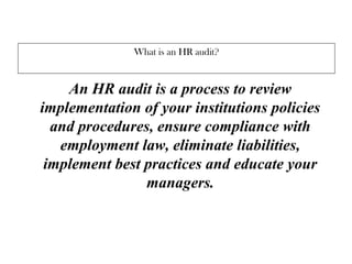 What is an HR audit?
An HR audit is a process to review
implementation of your institutions policies
and procedures, ensure compliance with
employment law, eliminate liabilities,
implement best practices and educate your
managers.
 