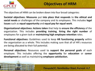 Objectives of HRM
The objectives of HRM can be broken down into four broad categories:
Societal objectives: Measures put into place that responds to the ethical and
social needs or challenges of the company and its employees. This includes legal
issues such as equal opportunity and equal pay for equal work.
Organizational objectives: Actions taken that help to ensure the efficiency of the
organization. This includes providing training, hiring the right number of
employees for a given task or maintaining high employee retention rates.
Functional objectives: Guidelines used to keep HR functioning properly within
the organization as a whole. This includes making sure that all of HR's resources
are being allocated to their full potential.
Personal objectives: Resources used to support the personal goals of each
employee. This includes offering the opportunity for education or career
development as well as maintaining employee satisfaction.
21
 