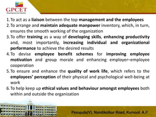 23
1.To act as a liaison between the top management and the employees
2.To arrange and maintain adequate manpower inventory, which, in turn,
ensures the smooth working of the organization
3.To offer training as a way of developing skills, enhancing productivity
and, most importantly, increasing individual and organizational
performance to achieve the desired results
4.To devise employee benefit schemes for improving employee
motivation and group morale and enhancing employer–employee
cooperation
5.To ensure and enhance the quality of work life, which refers to the
employees’ perception of their physical and psychological well-being at
work
6.To help keep up ethical values and behaviour amongst employees both
within and outside the organization
 