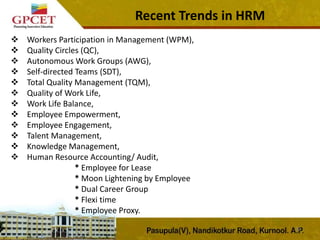 Recent Trends in HRM
32
 Workers Participation in Management (WPM),
 Quality Circles (QC),
 Autonomous Work Groups (AWG),
 Self-directed Teams (SDT),
 Total Quality Management (TQM),
 Quality of Work Life,
 Work Life Balance,
 Employee Empowerment,
 Employee Engagement,
 Talent Management,
 Knowledge Management,
 Human Resource Accounting/ Audit,
* Employee for Lease
* Moon Lightening by Employee
* Dual Career Group
* Flexi time
* Employee Proxy.
 