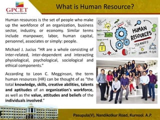 Human resources is the set of people who make
up the workforce of an organization, business
sector, industry, or economy. Similar terms
include manpower, labor, human capital,
personnel, associates or simply: people.
Michael J. Jucius “HR are a whole consisting of
inter-related, inter-dependent and interacting
physiological, psychological, sociological and
ethical components.”
According to Leon C. Megginson, the term
human resources (HR) can be thought of as “the
total knowledge, skills, creative abilities, talents
and aptitudes of an organization's workforce,
as well as the value, attitudes and beliefs of the
individuals involved.”
5
What is Human Resource?
 