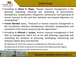  According to Edwin B. Flippo, “Human resource management is the
planning; organising, directing and controlling of procurement,
development, compensation, integration, maintenance and separation of
human resource to the end that individual and societal objectives are
accomplished.”
 French Wendell states, “Personnel or human resource management is
the recruitment, selection, development, utilisation, compensation and
movement of the human resources by the organisation.”
 According to Michael J. Jucious, Human resource management is that
field of management which has to do with planning, organising and
controlling the functions of procuring, developing, maintaining and
utilising a labour force such that the-
(a) Objectives for which the company is established are effectively achieved.
(b) Objectives of all levels of personnel are served to the highest possible degree.
(c) Objectives of society are duly considered and served.
7
Definition
 